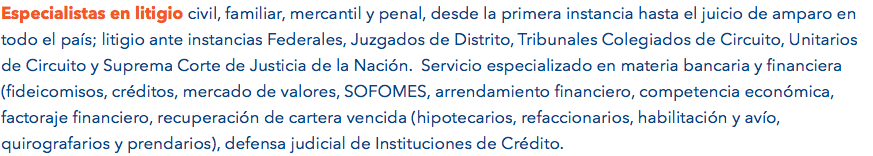 Especialistas en litigio civil, familiar, mercantil y penal, desde la primera instancia hasta el juicio de amparo en todo el país; litigio ante instancias Federales, Juzgados de Distrito, Tribunales Colegiados de Circuito, Unitarios de Circuito y Suprema Corte de Justicia de la Nación. Servicio especializado en materia bancaria y financiera (fideicomisos, créditos, mercado de valores, SOFOMES, arrendamiento financiero, competencia económica, factoraje financiero, recuperación de cartera vencida (hipotecarios, refaccionarios, habilitación y avío, quirografarios y prendarios), defensa judicial de Instituciones de Crédito. 