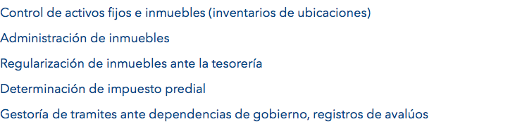 Control de activos fijos e inmuebles (inventarios de ubicaciones) Administración de inmuebles
Regularización de inmuebles ante la tesorería
Determinación de impuesto predial
Gestoría de tramites ante dependencias de gobierno, registros de avalúos