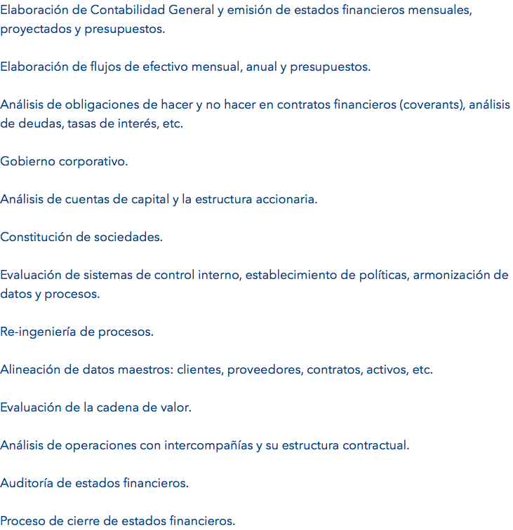 Elaboración de Contabilidad General y emisión de estados financieros mensuales, proyectados y presupuestos. Elaboración de flujos de efectivo mensual, anual y presupuestos. Análisis de obligaciones de hacer y no hacer en contratos financieros (coverants), análisis de deudas, tasas de interés, etc. Gobierno corporativo. Análisis de cuentas de capital y la estructura accionaria. Constitución de sociedades. Evaluación de sistemas de control interno, establecimiento de políticas, armonización de datos y procesos. Re-ingeniería de procesos. Alineación de datos maestros: clientes, proveedores, contratos, activos, etc. Evaluación de la cadena de valor. Análisis de operaciones con intercompañías y su estructura contractual. Auditoría de estados financieros. Proceso de cierre de estados financieros.