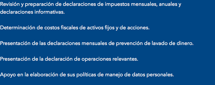 Revisión y preparación de declaraciones de impuestos mensuales, anuales y declaraciones informativas. Determinación de costos fiscales de activos fijos y de acciones. Presentación de las declaraciones mensuales de prevención de lavado de dinero. Presentación de la declaración de operaciones relevantes. Apoyo en la elaboración de sus políticas de manejo de datos personales.