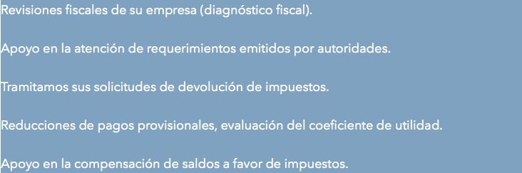 Revisiones fiscales de su empresa (diagnóstico fiscal). Apoyo en la atención de requerimientos emitidos por autoridades. Tramitamos sus solicitudes de devolución de impuestos. Reducciones de pagos provisionales, evaluación del coeficiente de utilidad. Apoyo en la compensación de saldos a favor de impuestos.