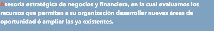 Asesoría estratégica de negocios y financiera, en la cual evaluamos los recursos que permitan a su organización desarrollar nuevas áreas de oportunidad ó ampliar las ya existentes.