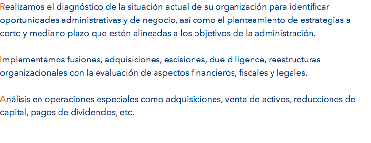 Realizamos el diagnóstico de la situación actual de su organización para identificar oportunidades administrativas y de negocio, así como el planteamiento de estrategias a corto y mediano plazo que estén alineadas a los objetivos de la administración. Implementamos fusiones, adquisiciones, escisiones, due diligence, reestructuras organizacionales con la evaluación de aspectos financieros, fiscales y legales. Análisis en operaciones especiales como adquisiciones, venta de activos, reducciones de capital, pagos de dividendos, etc.