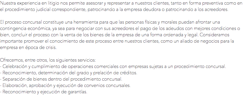 Nuestra experiencia en litigio nos permite asesorar y representar a nuestros clientes, tanto en forma preventiva como en el procedimiento judicial correspondiente, patrocinando a la empresa deudora o patrocinando a los acreedores. El proceso concursal constituye una herramienta para que las personas físicas y morales puedan afrontar una contingencia económica, ya sea para negociar con sus acreedores el pago de los adeudos con mejores condiciones o bien, concluir el proceso con la venta de los bienes de la empresa de una forma ordenada y legal. Consideramos importante promover el conocimiento de este proceso entre nuestros clientes, como un aliado de negocios para la empresa en época de crisis. Ofrecemos, entre otros, los siguientes servicios:
- Celebración y cumplimiento de operaciones comerciales con empresas sujetas a un procedimiento concursal.
- Reconocimiento, determinación del grado y prelación de créditos.
- Separación de bienes dentro del procedimiento concursal.
- Elaboración, aprobación y ejecución de convenios concursales.
- Reconocimiento y ejecución de garantías.
