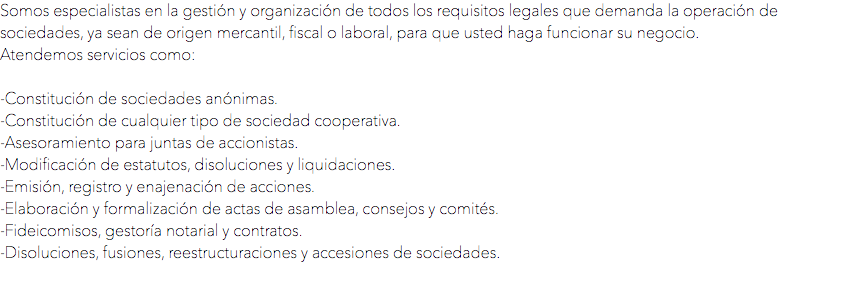 Somos especialistas en la gestión y organización de todos los requisitos legales que demanda la operación de sociedades, ya sean de origen mercantil, fiscal o laboral, para que usted haga funcionar su negocio.
Atendemos servicios como: -Constitución de sociedades anónimas.
-Constitución de cualquier tipo de sociedad cooperativa.
-Asesoramiento para juntas de accionistas.
-Modificación de estatutos, disoluciones y liquidaciones.
-Emisión, registro y enajenación de acciones.
-Elaboración y formalización de actas de asamblea, consejos y comités.
-Fideicomisos, gestoría notarial y contratos.
-Disoluciones, fusiones, reestructuraciones y accesiones de sociedades.
