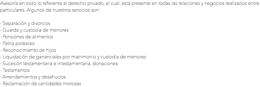 Asesoría en todo lo referente al derecho privado, el cual, está presente en todas las relaciones y negocios realizados entre particulares. Algunos de nuestros servicios son: - Separación y divorcios
- Guarda y custodia de menores
- Pensiones de alimentos
- Patria potestad
- Reconocimiento de hijos
- Liquidación de gananciales por matrimonio y custodia de menores
- Sucesión testamentaria e intestamentaria, donaciones
- Testamentos
- Arrendamientos y desahucios
- Reclamación de cantidades morosas