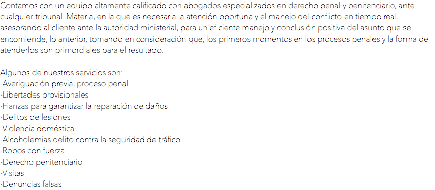 Contamos con un equipo altamente calificado con abogados especializados en derecho penal y penitenciario, ante cualquier tribunal. Materia, en la que es necesaria la atención oportuna y el manejo del conflicto en tiempo real, asesorando al cliente ante la autoridad ministerial, para un eficiente manejo y conclusión positiva del asunto que se encomiende, lo anterior, tomando en consideración que, los primeros momentos en los procesos penales y la forma de atenderlos son primordiales para el resultado. Algunos de nuestros servicios son:
-Averiguación previa, proceso penal
-Libertades provisionales
-Fianzas para garantizar la reparación de daños
-Delitos de lesiones
-Violencia doméstica
-Alcoholemias delito contra la seguridad de tráfico
-Robos con fuerza
-Derecho penitenciario
-Visitas
-Denuncias falsas