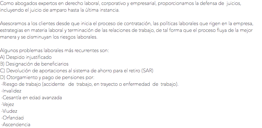 Como abogados expertos en derecho laboral, corporativo y empresarial, proporcionamos la defensa de juicios, incluyendo el juicio de amparo hasta la última instancia. Asesoramos a los clientes desde que inicia el proceso de contratación, las políticas laborales que rigen en la empresa, estrategias en materia laboral y terminación de las relaciones de trabajo, de tal forma que el proceso fluya de la mejor manera y se disminuyan los riesgos laborales. Algunos problemas laborales más recurrentes son:
A) Despido injustificado
B) Designación de beneficiarios
C) Devolución de aportaciones al sistema de ahorro para el retiro (SAR)
D) Otorgamiento y pago de pensiones por: -Riesgo de trabajo (accidente de trabajo, en trayecto o enfermedad de trabajo). -Invalidez -Cesantía en edad avanzada -Vejez -Viudez -Orfandad -Ascendencia