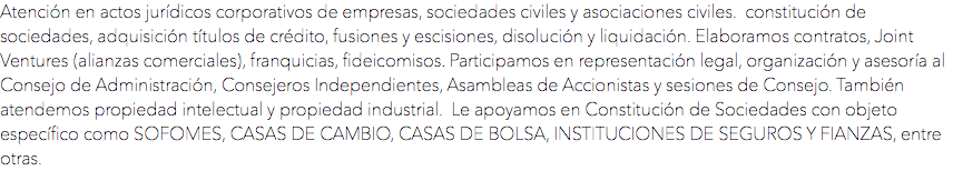 Atención en actos jurídicos corporativos de empresas, sociedades civiles y asociaciones civiles. constitución de sociedades, adquisición títulos de crédito, fusiones y escisiones, disolución y liquidación. Elaboramos contratos, Joint Ventures (alianzas comerciales), franquicias, fideicomisos. Participamos en representación legal, organización y asesoría al Consejo de Administración, Consejeros Independientes, Asambleas de Accionistas y sesiones de Consejo. También atendemos propiedad intelectual y propiedad industrial. Le apoyamos en Constitución de Sociedades con objeto específico como SOFOMES, CASAS DE CAMBIO, CASAS DE BOLSA, INSTITUCIONES DE SEGUROS Y FIANZAS, entre otras. 