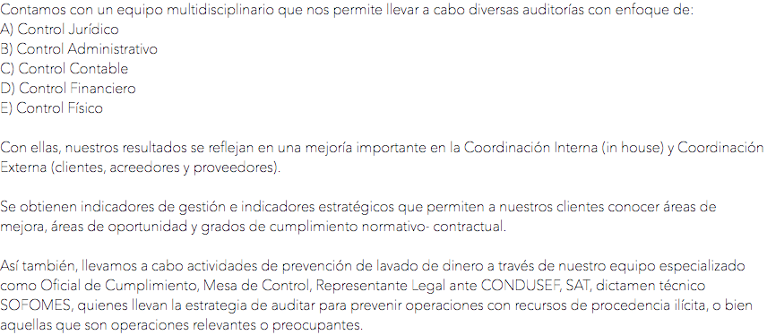 Contamos con un equipo multidisciplinario que nos permite llevar a cabo diversas auditorías con enfoque de:
A) Control Jurídico
B) Control Administrativo
C) Control Contable
D) Control Financiero
E) Control Físico Con ellas, nuestros resultados se reflejan en una mejoría importante en la Coordinación Interna (in house) y Coordinación Externa (clientes, acreedores y proveedores). Se obtienen indicadores de gestión e indicadores estratégicos que permiten a nuestros clientes conocer áreas de mejora, áreas de oportunidad y grados de cumplimiento normativo- contractual. Así también, llevamos a cabo actividades de prevención de lavado de dinero a través de nuestro equipo especializado como Oficial de Cumplimiento, Mesa de Control, Representante Legal ante CONDUSEF, SAT, dictamen técnico SOFOMES, quienes llevan la estrategia de auditar para prevenir operaciones con recursos de procedencia ilícita, o bien aquellas que son operaciones relevantes o preocupantes.