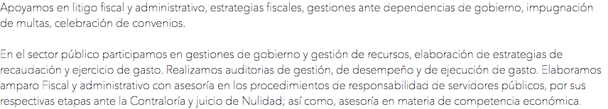 Apoyamos en litigo fiscal y administrativo, estrategias fiscales, gestiones ante dependencias de gobierno, impugnación de multas, celebración de convenios. En el sector público participamos en gestiones de gobierno y gestión de recursos, elaboración de estrategias de recaudación y ejercicio de gasto. Realizamos auditorias de gestión, de desempeño y de ejecución de gasto. Elaboramos amparo Fiscal y administrativo con asesoría en los procedimientos de responsabilidad de servidores públicos, por sus respectivas etapas ante la Contraloría y juicio de Nulidad; así como, asesoría en materia de competencia económica.